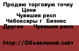 Продаю торговую точку. › Цена ­ 500 000 - Чувашия респ., Чебоксары г. Бизнес » Другое   . Чувашия респ.